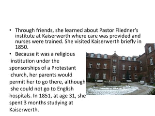 • Through friends, she learned about Pastor Fliedner’s
institute at Kaiserwerth where care was provided and
nurses were trained. She visited Kaiserwerth briefly in
1850.
• Because it was a religious
institution under the
sponsorships of a Protestant
church, her parents would
permit her to go there, although
she could not go to English
hospitals. In 1851, at age 31, she
spent 3 months studying at
Kaiserwerth.
 