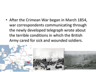 • After the Crimean War began in March 1854,
war correspondents communicating through
the newly developed telegraph wrote about
the terrible conditions in which the British
Army cared for sick and wounded soldiers.
 