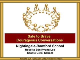 Nightingale-Bamford School
Rosetta Eun Ryong Lee
Seattle Girls’ School
Safe to Brave:
Courageous Conversations
Rosetta Eun Ryong Lee (http://tiny.cc/rosettalee)
 