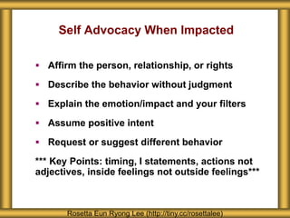 Self Advocacy When Impacted
 Affirm the person, relationship, or rights
 Describe the behavior without judgment
 Explain the emotion/impact and your filters
 Assume positive intent
 Request or suggest different behavior
*** Key Points: timing, I statements, actions not
adjectives, inside feelings not outside feelings***
Rosetta Eun Ryong Lee (http://tiny.cc/rosettalee)
 