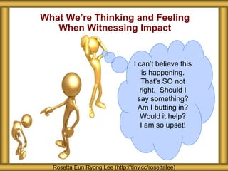 What We’re Thinking and Feeling
When Witnessing Impact
Rosetta Eun Ryong Lee (http://tiny.cc/rosettalee)
I can’t believe this
is happening.
That’s SO not
right. Should I
say something?
Am I butting in?
Would it help?
I am so upset!
 