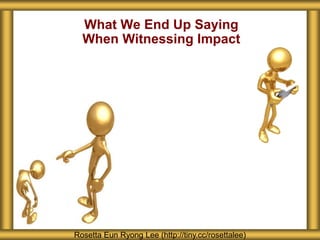 What We End Up Saying
When Witnessing Impact
Rosetta Eun Ryong Lee (http://tiny.cc/rosettalee)
 