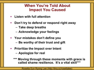 When You’re Told About
Impact You Caused
 Listen with full attention
 Don’t try to defend or respond right away
– Take deep breaths
– Acknowledge your feelings
 Your mistakes don’t define you
– Be worthy of their trust and gift
 Prioritize the Impact over Intent
– Apologize for real
*** Moving through these moments with grace is
called shame resilience. It’s a vital skill***
Rosetta Eun Ryong Lee (http://tiny.cc/rosettalee)
 