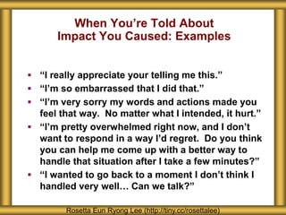 When You’re Told About
Impact You Caused: Examples
Rosetta Eun Ryong Lee (http://tiny.cc/rosettalee)
 “I really appreciate your telling me this.”
 “I’m so embarrassed that I did that.”
 “I’m very sorry my words and actions made you
feel that way. No matter what I intended, it hurt.”
 “I’m pretty overwhelmed right now, and I don’t
want to respond in a way I’d regret. Do you think
you can help me come up with a better way to
handle that situation after I take a few minutes?”
 “I wanted to go back to a moment I don’t think I
handled very well… Can we talk?”
 