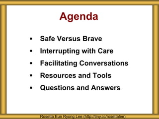 Agenda
 Safe Versus Brave
 Interrupting with Care
 Facilitating Conversations
 Resources and Tools
 Questions and Answers
Rosetta Eun Ryong Lee (http://tiny.cc/rosettalee)
 