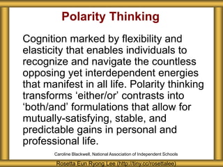 Polarity Thinking
Cognition marked by flexibility and
elasticity that enables individuals to
recognize and navigate the countless
opposing yet interdependent energies
that manifest in all life. Polarity thinking
transforms ‘either/or’ contrasts into
‘both/and’ formulations that allow for
mutually-satisfying, stable, and
predictable gains in personal and
professional life.
Rosetta Eun Ryong Lee (http://tiny.cc/rosettalee)
Caroline Blackwell, National Association of Independent Schools
 