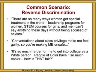 Common Scenario:
Reverse Discrimination
• “There are so many ways women get special
treatment in the world – leadership programs for
women, STEM courses for girls, and men can’t
say anything these days without being accused of
sexism.”
• “Conversations about class privilege make me feel
guilty, so you’re making ME unsafe…”
• “It’s so much harder for me to get into college as a
White person. People of Color have it so much
easier – how is THAT fair?”
Rosetta Eun Ryong Lee (http://tiny.cc/rosettalee)
 