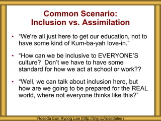 Common Scenario:
Inclusion vs. Assimilation
• “We're all just here to get our education, not to
have some kind of Kum-ba-yah love-in.”
• “How can we be inclusive to EVERYONE’S
culture? Don’t we have to have some
standard for how we act at school or work??
• “Well, we can talk about inclusion here, but
how are we going to be prepared for the REAL
world, where not everyone thinks like this?”
Rosetta Eun Ryong Lee (http://tiny.cc/rosettalee)
 