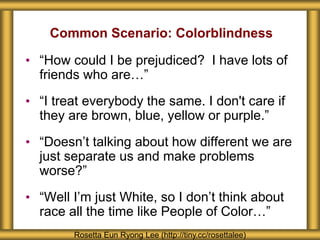 Common Scenario: Colorblindness
• “How could I be prejudiced? I have lots of
friends who are…”
• “I treat everybody the same. I don't care if
they are brown, blue, yellow or purple.”
• “Doesn’t talking about how different we are
just separate us and make problems
worse?”
• “Well I’m just White, so I don’t think about
race all the time like People of Color…”
Rosetta Eun Ryong Lee (http://tiny.cc/rosettalee)
 