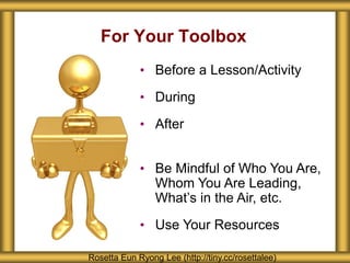 For Your Toolbox
Rosetta Eun Ryong Lee (http://tiny.cc/rosettalee)
• Before a Lesson/Activity
• During
• After
• Be Mindful of Who You Are,
Whom You Are Leading,
What’s in the Air, etc.
• Use Your Resources
 