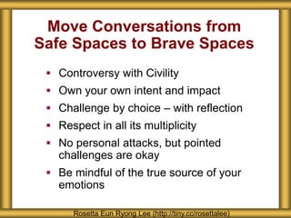 Move Conversations from
Safe Spaces to Brave Spaces
 Controversy with Civility
 Own your own intent and impact
 Challenge by choice – with reflection
 Respect in all its multiplicity
 No personal attacks, but pointed
challenges are okay
 Be mindful of the true source of your
emotions
Rosetta Eun Ryong Lee (http://tiny.cc/rosettalee)
 