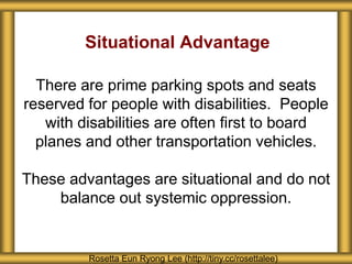 Situational Advantage
There are prime parking spots and seats
reserved for people with disabilities. People
with disabilities are often first to board
planes and other transportation vehicles.
These advantages are situational and do not
balance out systemic oppression.
Rosetta Eun Ryong Lee (http://tiny.cc/rosettalee)
 