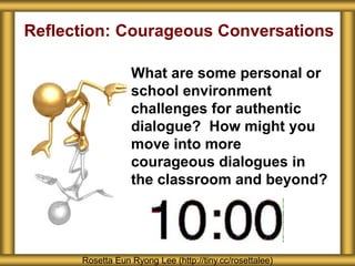 Reflection: Courageous Conversations
What are some personal or
school environment
challenges for authentic
dialogue? How might you
move into more
courageous dialogues in
the classroom and beyond?
Rosetta Eun Ryong Lee (http://tiny.cc/rosettalee)
 