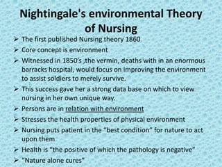 Nightingale's environmental Theory
of Nursing
 The first published Nursing theory 1860
 Core concept is environment
 Witnessed in 1850’s ,the vermin, deaths with in an enormous
barracks hospital, would focus on improving the environment
to assist soldiers to merely survive.
 This success gave her a strong data base on which to view
nursing in her own unique way.
 Persons are in relation with environment
 Stresses the health properties of physical environment
 Nursing puts patient in the “best condition” for nature to act
upon them
 Health is “the positive of which the pathology is negative”
 “Nature alone cures”
 