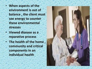 • When aspects of the
environment is out of
balance , the client must
see energy to counter
these environmental
stresses
• Viewed disease as a
reparative process
• The health of the home ,
community and critical
components in an
individual health
 