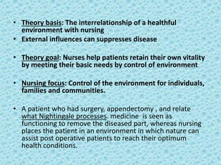 • Theory basis: The interrelationship of a healthful
environment with nursing
• External influences can suppresses disease
• Theory goal: Nurses help patients retain their own vitality
by meeting their basic needs by control of environment
• Nursing focus: Control of the environment for individuals,
families and communities.
• A patient who had surgery, appendectomy , and relate
what Nightingale processes. medicine is seen as
functioning to remove the diseased part, whereas nursing
places the patient in an environment in which nature can
assist post operative patients to reach their optimum
health conditions.
 