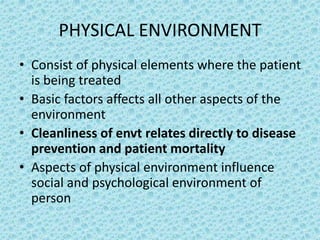 PHYSICAL ENVIRONMENT
• Consist of physical elements where the patient
is being treated
• Basic factors affects all other aspects of the
environment
• Cleanliness of envt relates directly to disease
prevention and patient mortality
• Aspects of physical environment influence
social and psychological environment of
person
 