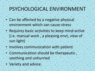 PSYCHOLOGICAL ENVIRONMENT
• Can be affected by a negative physical
environment which can cause stress
• Requires basic activities to keep mind active
(i.e. manual work , a pleasing envt, view of
sun light)
• Involves communication with patient
• Communication should be therapeutic ,
soothing and unhurried
• Variety and advice.
 