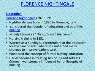 FLORENCE NIGHTINGALE
Biography :
Florence Nightingale (1820–1910)
• Nightingale was born in 1820 in Florence, Italy.
• considered the founder of education and scientific
nursing
• widely known as "The Lady with the Lamp”
• Nursing training in 1851
• Worked as a nursing superintendent at the institution
for the care of sick , where she instituted many
changes to improve patient care.
• Pioneered the concept of formal nursing education
• Her experience in treating sick or injured soldiers
Crimean war strongly influenced her philosophy of
nursing
 