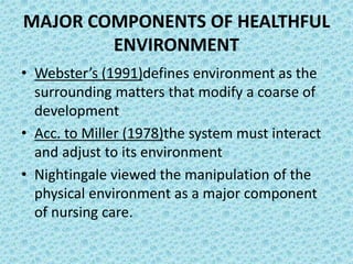 MAJOR COMPONENTS OF HEALTHFUL
ENVIRONMENT
• Webster’s (1991)defines environment as the
surrounding matters that modify a coarse of
development
• Acc. to Miller (1978)the system must interact
and adjust to its environment
• Nightingale viewed the manipulation of the
physical environment as a major component
of nursing care.
 