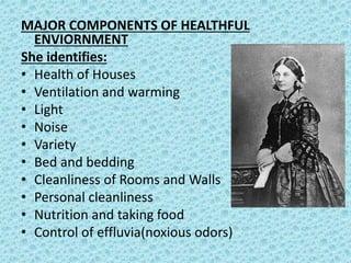 MAJOR COMPONENTS OF HEALTHFUL
ENVIORNMENT
She identifies:
• Health of Houses
• Ventilation and warming
• Light
• Noise
• Variety
• Bed and bedding
• Cleanliness of Rooms and Walls
• Personal cleanliness
• Nutrition and taking food
• Control of effluvia(noxious odors)
 