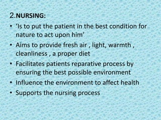 2.NURSING:
• ‘Is to put the patient in the best condition for
nature to act upon him’
• Aims to provide fresh air , light, warmth ,
cleanliness , a proper diet
• Facilitates patients reparative process by
ensuring the best possible environment
• Influence the environment to affect health
• Supports the nursing process
 