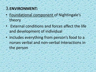 3.ENVIRONMENT:
• Foundational component of Nightingale’s
theory
• External conditions and forces affect the life
and development of individual
• Includes everything from person’s food to a
nurses verbal and non-verbal interactions in
the person
 