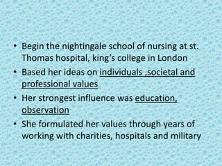 • Begin the nightingale school of nursing at st.
Thomas hospital, king’s college in London
• Based her ideas on individuals ,societal and
professional values
• Her strongest influence was education,
observation
• She formulated her values through years of
working with charities, hospitals and military
 