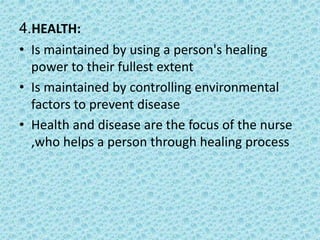 4.HEALTH:
• Is maintained by using a person's healing
power to their fullest extent
• Is maintained by controlling environmental
factors to prevent disease
• Health and disease are the focus of the nurse
,who helps a person through healing process
 