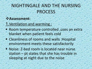 NIGHTINGALE AND THE NURSING
PROCESS
Assessment:
1.Ventilation and warming :
 Room temperature controlled ,uses an extra
blanket when patient feels cold
 Cleanliness of rooms and walls :Hospital
environment meets these satisfactorily
 Noise: 2-bed room is located near nurse
station – pt states that she has trouble in
sleeping at night due to the noise
 