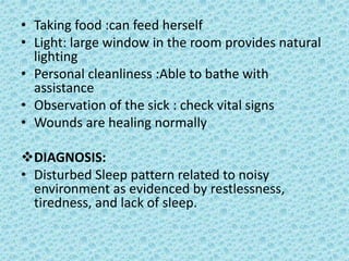 • Taking food :can feed herself
• Light: large window in the room provides natural
lighting
• Personal cleanliness :Able to bathe with
assistance
• Observation of the sick : check vital signs
• Wounds are healing normally
DIAGNOSIS:
• Disturbed Sleep pattern related to noisy
environment as evidenced by restlessness,
tiredness, and lack of sleep.
 