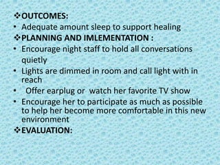 OUTCOMES:
• Adequate amount sleep to support healing
PLANNING AND IMLEMENTATION :
• Encourage night staff to hold all conversations
quietly
• Lights are dimmed in room and call light with in
reach
• Offer earplug or watch her favorite TV show
• Encourage her to participate as much as possible
to help her become more comfortable in this new
environment
EVALUATION:
 