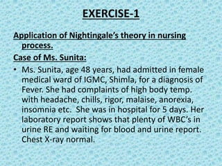 EXERCISE-1
Application of Nightingale’s theory in nursing
process.
Case of Ms. Sunita:
• Ms. Sunita, age 48 years, had admitted in female
medical ward of IGMC, Shimla, for a diagnosis of
Fever. She had complaints of high body temp.
with headache, chills, rigor, malaise, anorexia,
insomnia etc. She was in hospital for 5 days. Her
laboratory report shows that plenty of WBC’s in
urine RE and waiting for blood and urine report.
Chest X-ray normal.
 