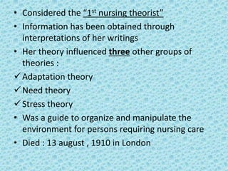 • Considered the “1st nursing theorist”
• Information has been obtained through
interpretations of her writings
• Her theory influenced three other groups of
theories :
Adaptation theory
Need theory
Stress theory
• Was a guide to organize and manipulate the
environment for persons requiring nursing care
• Died : 13 august , 1910 in London
 