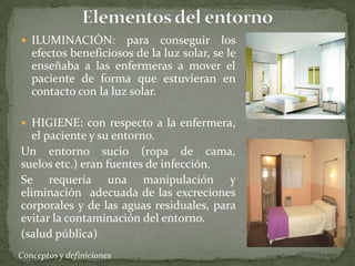  ILUMINACIÓN:

para conseguir los
efectos beneficiosos de la luz solar, se le
enseñaba a las enfermeras a mover el
paciente de forma que estuvieran en
contacto con la luz solar.

 HIGIENE: con respecto a la enfermera,

el paciente y su entorno.
Un entorno sucio (ropa de cama,
suelos etc.) eran fuentes de infección.
Se requería una manipulación y
eliminación adecuada de las excreciones
corporales y de las aguas residuales, para
evitar la contaminación del entorno.
(salud pública)

 