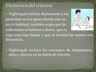  Nightingale bañaba diariamente a los

pacientes en una época donde esto no
era lo habitual, también exigía que las
enfermeras se bañaran a diario, que su
ropa estuviera limpia y que se lavaran las manos con
frecuencia.
 Nightingale incluyo los conceptos de temperatura,

dieta y silencio en su teoría de entorno.

 