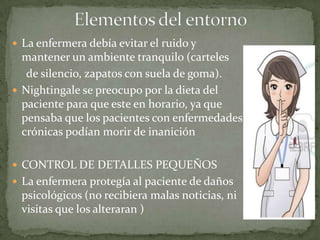  La enfermera debía evitar el ruido y

mantener un ambiente tranquilo (carteles
de silencio, zapatos con suela de goma).
 Nightingale se preocupo por la dieta del
paciente para que este en horario, ya que
pensaba que los pacientes con enfermedades
crónicas podían morir de inanición
 CONTROL DE DETALLES PEQUEÑOS
 La enfermera protegía al paciente de daños

psicológicos (no recibiera malas noticias, ni
visitas que los alteraran )

 