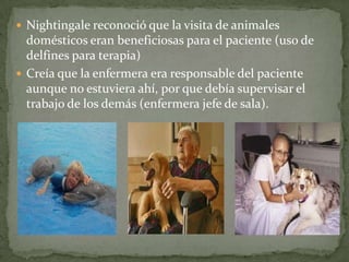  Nightingale reconoció que la visita de animales

domésticos eran beneficiosas para el paciente (uso de
delfines para terapia)
 Creía que la enfermera era responsable del paciente
aunque no estuviera ahí, por que debía supervisar el
trabajo de los demás (enfermera jefe de sala).

 