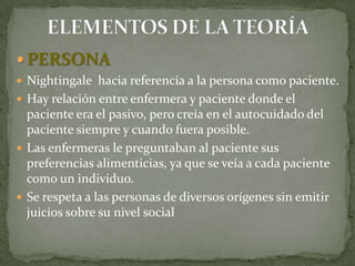  PERSONA
 Nightingale hacia referencia a la persona como paciente.
 Hay relación entre enfermera y paciente donde el

paciente era el pasivo, pero creía en el autocuidado del
paciente siempre y cuando fuera posible.
 Las enfermeras le preguntaban al paciente sus
preferencias alimenticias, ya que se veía a cada paciente
como un individuo.
 Se respeta a las personas de diversos orígenes sin emitir
juicios sobre su nivel social

 