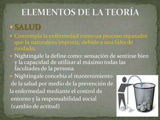  SALUD
 Contempla la enfermedad como un proceso reparador

que la naturaleza imponía, debido a una falta de
cuidado.
 Nightingale la define como: sensación de sentirse bien
y la capacidad de utilizar al máximo todas las
facultades de la persona.
 Nightingale concebía el mantenimiento
de la salud por medio de la prevención de
la enfermedad mediante el control de
entorno y la responsabilidad social
(cambio de actitud)

 