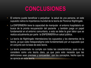 CONCLUSIONES
• El entorno puede beneficiar o perjudicar la salud de una persona, en este
supuesto radica la importancia mundial de la teoría de Florence Nightingale.
• La ENFERMERA tiene la capacidad de manipular el entorno hospitalario en
busca de la pronta recuperación del paciente y también juega un papel
fundamental en el entorno comunitario, a esto se debe la gran labor que se
realiza actualmente por parte la ENFERMERÍA en salud pública.

• La teoría de Nightingale interrelaciona los supuestos y los elementos de la
teoría, ya que cada metaparadigma esta fundamentado por un supuesto que
en conjunto son la base de esta teoría.
• La teoría presentada no cumple con todas las características, pues no es
considera como una teoría clara, ya que para esto necesita que las
definiciones sean precisas y concuerden con los conceptos, hecho que no
se aprecia en esta teoría.

 