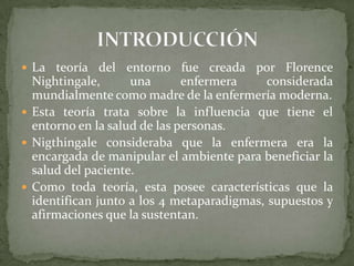  La teoría del

entorno fue creada por Florence
Nightingale,
una
enfermera
considerada
mundialmente como madre de la enfermería moderna.
 Esta teoría trata sobre la influencia que tiene el
entorno en la salud de las personas.
 Nigthingale consideraba que la enfermera era la
encargada de manipular el ambiente para beneficiar la
salud del paciente.
 Como toda teoría, esta posee características que la
identifican junto a los 4 metaparadigmas, supuestos y
afirmaciones que la sustentan.

 