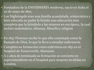  Fundadora de la ENFERMERÍA moderna, nació en Italia el

20 de mayo de 1820.
 Los Nightingale eran una familia acaudalada, aristocrática y
bien educada su padre le brindo una educación más
completa que la brindada a las mujeres en esa época, la cual
incluía matemática, idiomas, filosofía y religión.
 En 1837 Florence recibe lo que ella contempla como la

llamada de Dios, lo que la lleva a estudiar enfermería.
 Completo su formación como enfermera en 1851 en el
hospital de Kaiserwerth, Alemania.
 A 2 años de terminada su formación se convierte en
superintendente en el hospital para mujeres inválidas en
Londres.

 