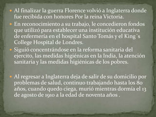  Al finalizar la guerra Florence volvió a Inglaterra donde

fue recibida con honores Por la reina Victoria.
 En reconocimiento a su trabajo, le concedieron fondos
que utilizó para establecer una institución educativa
de enfermería en el hospital Santo Tomás y el King´s
College Hospital de Londres.
 Siguió concentrándose en la reforma sanitaria del
ejercito, las medidas higiénicas en la India, la atención
sanitaria y las medidas higiénicas de los pobres.
 Al regresar a Inglaterra deja de salir de su domicilio por

problemas de salud, continuo trabajando hasta los 80
años, cuando quedo ciega, murió mientras dormía el 13
de agosto de 1910 a la edad de noventa años .

 