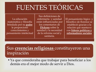 FUENTES TEÓRICAS
La educación
matemática y filosofía
brindada por su padre
le proporcionó
conocimientos y
pensamiento intelectual

Sus definiciones de
enfermería y sanidad
están influenciadas por
los comentarios de
Dickens sobre la
sanidad y la necesidad
de la reforma social y
sanitaria.



El pensamiento lógico y
filosófico de florence se
estableció gracias a la
relación que mantuvo
con líderes políticos y
reformadores sociales

Sus creencias religiosas constituyeron una
inspiración
•Ya que consideraba que trabajar para beneficiar a los
demás era el mejor modo de servir a Dios.

 