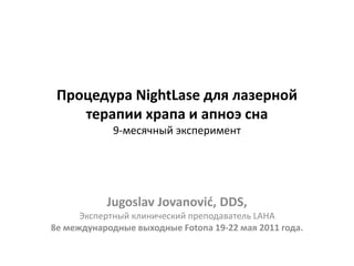 Процедура NightLase для лазерной
терапии храпа и апноэ сна
9-месячный эксперимент
Jugoslav Jovanović, DDS,
Экспертный клинический преподаватель LAHA
8е международные выходные Fotona 19-22 мая 2011 года.
 
