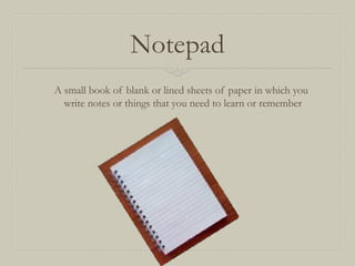 Notepad
A small book of blank or lined sheets of paper in which you
write notes or things that you need to learn or remember

 