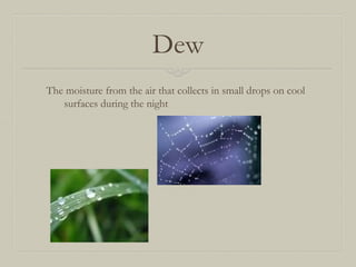 Dew
The moisture from the air that collects in small drops on cool
surfaces during the night

 