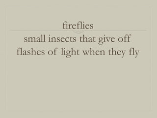 fireflies
small insects that give off
flashes of light when they fly

 