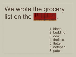We wrote the grocery
list on the notepad.
1. blade
2. budding
3. dew
4. fireflies
5. flutter
6. notepad
7. patch

 